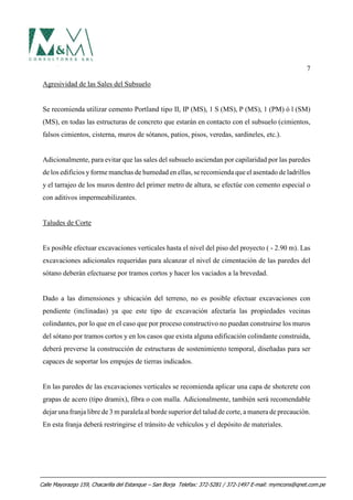 7
Agresividad de las Sales del Subsuelo
Se recomienda utilizar cemento Portland tipo II, IP (MS), 1 S (MS), P (MS), 1 (PM) ó l (SM)
(MS), en todas las estructuras de concreto que estarán en contacto con el subsuelo (cimientos,
falsos cimientos, cisterna, muros de sótanos, patios, pisos, veredas, sardineles, etc.).
Adicionalmente, para evitar que las sales del subsuelo asciendan por capilaridad por las paredes
de los edificios yforme manchas de humedad en ellas, se recomienda que el asentado de ladrillos
y el tarrajeo de los muros dentro del primer metro de altura, se efectúe con cemento especial o
con aditivos impermeabilizantes.
Taludes de Corte
Es posible efectuar excavaciones verticales hasta el nivel del piso del proyecto ( - 2.90 m). Las
excavaciones adicionales requeridas para alcanzar el nivel de cimentación de las paredes del
sótano deberán efectuarse por tramos cortos y hacer los vaciados a la brevedad.
Dado a las dimensiones y ubicación del terreno, no es posible efectuar excavaciones con
pendiente (inclinadas) ya que este tipo de excavación afectaría las propiedades vecinas
colindantes, por lo que en el caso que por proceso constructivo no puedan construirse los muros
del sótano por tramos cortos y en los casos que exista alguna edificación colindante construida,
deberá preverse la construcción de estructuras de sostenimiento temporal, diseñadas para ser
capaces de soportar los empujes de tierras indicados.
En las paredes de las excavaciones verticales se recomienda aplicar una capa de shotcrete con
grapas de acero (tipo dramix), fibra o con malla. Adicionalmente, también será recomendable
dejar una franja libre de 3 m paralela al borde superior del talud de corte, a manera de precaución.
En esta franja deberá restringirse el tránsito de vehículos y el depósito de materiales.
Calle Mayorazgo 159, Chacarilla del Estanque – San Borja Telefax: 372-5281 / 372-1497 E-mail: mymcons@qnet.com.pe
 