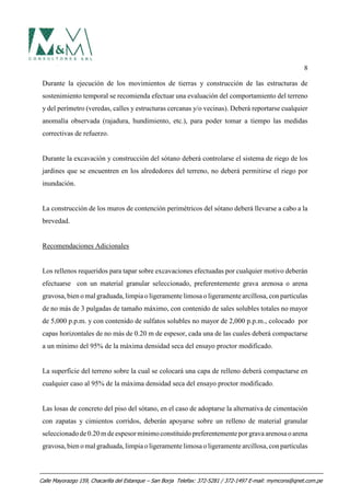 8
Durante la ejecución de los movimientos de tierras y construcción de las estructuras de
sostenimiento temporal se recomienda efectuar una evaluación del comportamiento del terreno
y del perímetro (veredas, calles y estructuras cercanas y/o vecinas). Deberá reportarse cualquier
anomalía observada (rajadura, hundimiento, etc.), para poder tomar a tiempo las medidas
correctivas de refuerzo.
Durante la excavación y construcción del sótano deberá controlarse el sistema de riego de los
jardines que se encuentren en los alrededores del terreno, no deberá permitirse el riego por
inundación.
La construcción de los muros de contención perimétricos del sótano deberá llevarse a cabo a la
brevedad.
Recomendaciones Adicionales
Los rellenos requeridos para tapar sobre excavaciones efectuadas por cualquier motivo deberán
efectuarse con un material granular seleccionado, preferentemente grava arenosa o arena
gravosa, bien o mal graduada, limpia o ligeramente limosa o ligeramentearcillosa, con partículas
de no más de 3 pulgadas de tamaño máximo, con contenido de sales solubles totales no mayor
de 5,000 p.p.m. y con contenido de sulfatos solubles no mayor de 2,000 p.p.m., colocado por
capas horizontales de no más de 0.20 m de espesor, cada una de las cuales deberá compactarse
a un mínimo del 95% de la máxima densidad seca del ensayo proctor modificado.
La superficie del terreno sobre la cual se colocará una capa de relleno deberá compactarse en
cualquier caso al 95% de la máxima densidad seca del ensayo proctor modificado.
Las losas de concreto del piso del sótano, en el caso de adoptarse la alternativa de cimentación
con zapatas y cimientos corridos, deberán apoyarse sobre un relleno de material granular
seleccionadode0.20m deespesormínimoconstituidopreferentementeporgravaarenosaoarena
gravosa, bien omal graduada, limpia o ligeramente limosa o ligeramente arcillosa, con partículas
Calle Mayorazgo 159, Chacarilla del Estanque – San Borja Telefax: 372-5281 / 372-1497 E-mail: mymcons@qnet.com.pe
 