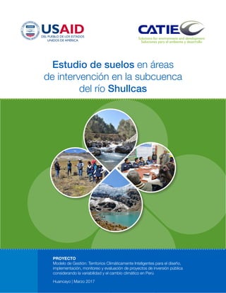 Estudio de suelos en áreas
de intervención en la subcuenca
del río Shullcas
PROYECTO
Modelo de Gestión: Territorios Climáticamente Inteligentes para el diseño,
implementación, monitoreo y evaluación de proyectos de inversión pública
considerando la variabilidad y el cambio climático en Perú
Huancayo | Marzo 2017
 