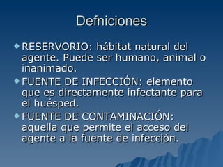 Defniciones RESERVORIO: hábitat natural del agente. Puede ser humano, animal o inanimado. FUENTE DE INFECCIÓN: elemento que es directamente infectante para el huésped. FUENTE DE CONTAMINACIÓN: aquella que permite el acceso del agente a la fuente de infección.