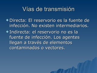 Vías de transmisión Directa: El reservorio es la fuente de infección. No existen intermediarios. Indirecta: el reservorio no es la fuente de infección. Los agentes llegan a través de elementos contaminados o vectores.