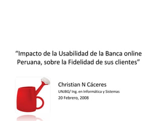 “ Impacto de la Usabilidad de la Banca online Peruana, sobre la Fidelidad de sus clientes” Christian N Cáceres UNJBG/ Ing. en Informática y Sistemas 20 Febrero, 2008 
