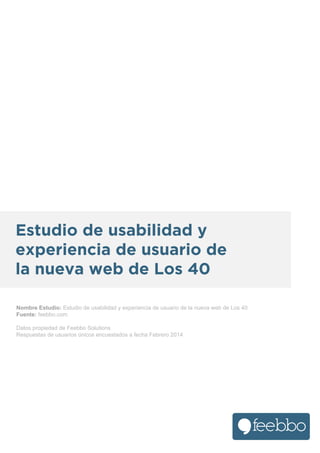 Estudio de usabilidad y
experiencia de usuario de
la nueva web de Los 40
Nombre Estudio: Estudio de usabilidad y experiencia de usuario de la nueva web de Los 40
Fuente: feebbo.com
Datos propiedad de Feebbo Solutions
Respuestas de usuarios únicos encuestados a fecha Febrero 2014

 