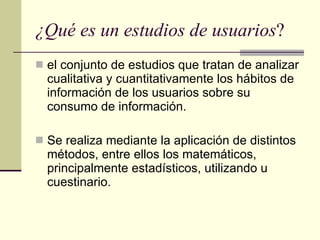 ¿Qué es un estudios de usuarios ?  el conjunto de estudios que tratan de analizar cualitativa y cuantitativamente los hábitos de información de los usuarios sobre su consumo de información. Se realiza mediante la aplicación de distintos métodos, entre ellos los matemáticos, principalmente estadísticos, utilizando u cuestinario.  