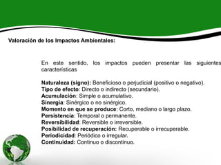 Valoración de los Impactos Ambientales:
En este sentido, los impactos pueden presentar las siguientes
características
Naturaleza (signo): Beneficioso o perjudicial (positivo o negativo).
Tipo de efecto: Directo o indirecto (secundario).
Acumulación: Simple o acumulativo.
Sinergía: Sinérgico o no sinérgico.
Momento en que se produce: Corto, mediano o largo plazo.
Persistencia: Temporal o permanente.
Reversibilidad: Reversible o irreversible.
Posibilidad de recuperación: Recuperable o irrecuperable.
Periodicidad: Periódico o irregular.
Continuidad: Continuo o discontinuo.
 