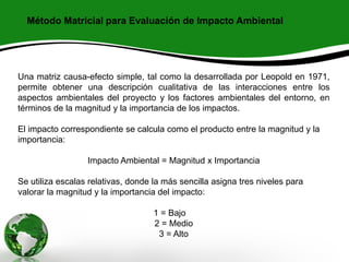 Método Matricial para Evaluación de Impacto Ambiental
Una matriz causa-efecto simple, tal como la desarrollada por Leopold en 1971,
permite obtener una descripción cualitativa de las interacciones entre los
aspectos ambientales del proyecto y los factores ambientales del entorno, en
términos de la magnitud y la importancia de los impactos.
El impacto correspondiente se calcula como el producto entre la magnitud y la
importancia:
Impacto Ambiental = Magnitud x Importancia
Se utiliza escalas relativas, donde la más sencilla asigna tres niveles para
valorar la magnitud y la importancia del impacto:
1 = Bajo
2 = Medio
3 = Alto
 