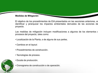 Medidas de Mitigación
El objetivo de los procedimientos de EIA presentados en las secciones anteriores, es
identificar y jerarquizar los impactos ambientales derivados de las acciones de
proyecto.
Las medidas de mitigación incluyen modificaciones a algunos de los elementos o
procesos del proyecto, tales como:
• Localización de la Planta, o de alguna de sus partes.
• Cambios en el layout.
• Procedimientos de construcción.
• Tecnologías de proceso.
• Escala de producción.
• Cronograma de construcción o de operación.
 