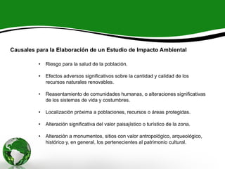 Causales para la Elaboración de un Estudio de Impacto Ambiental
• Riesgo para la salud de la población.
• Efectos adversos significativos sobre la cantidad y calidad de los
recursos naturales renovables.
• Reasentamiento de comunidades humanas, o alteraciones significativas
de los sistemas de vida y costumbres.
• Localización próxima a poblaciones, recursos o áreas protegidas.
• Alteración significativa del valor paisajístico o turístico de la zona.
• Alteración a monumentos, sitios con valor antropológico, arqueológico,
histórico y, en general, los pertenecientes al patrimonio cultural.
 