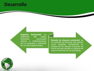Desarrollo
Impacto Ambiental: La
alteración del medio
ambiente, provocada
directa o indirectamente
por un proyecto o actividad
en un área determinada.
Estudio de impacto ambiental: es
un conjunto de técnicas que buscan
como propósito fundamental un
manejo de los asuntos humanos de
forma que sea posible un sistema de
vida en armonía con la naturaleza.
 
