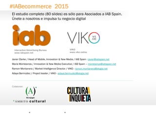 21
Interactive Advertising Bureau
www.iabspain.net
Javier Clarke / Head of Mobile, Innovation & New Media / IAB Spain - javier@iabspain.net
María Montesinos / Innovation & New Media Executive / IAB Spain – montesinos@iabspain.net
Ramon Montanera / Market Intelligence Director / VIKO - ramon.montanera@elogia.net
Adaya Bermúdez / Project leader / VIKO - adaya.bermudez@elogia.net
VIKO
www.viko.net/es
#IABecommerce 2015
0
Colaboran:
El estudio completo (80 slides) es sólo para Asociados a IAB Spain.
Únete a nosotros e impulsa tu negocio digital
 