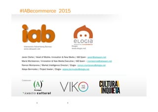 21
Interactive Advertising Bureau
www.iabspain.net
Javier Clarke / Head of Mobile, Innovation & New Media / IAB Spain - javier@iabspain.net
María Montesinos / Innovation & New Media Executive / IAB Spain – montesinos@iabspain.net
Ramon Montanera / Market Intelligence Director / Elogia - ramon.montanera@elogia.net
Adaya Bermúdez / Project leader / Elogia - adaya.bermudez@elogia.net
Elogia
www.elogia.net
#IABecommerce 2015
0
Colaboran:
 