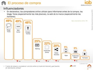 EstudioAnualdeeCommerce2016
29
#IABecommerce
ELABORADO POR:
Base compradores online: 705
• Y antes de comprar un producto/ servicio online (a través de internet) ¿qué fuentes
de información utilizas?
Influenciadores
-5pp
vs. 2015
• En declarativo, los compradores online utilizan para informarse antes de la compra, los
blogs/ foros (especialmente los más jóvenes), la web de la marca (especialmente los
hombres).
25%
22%
20%
49% 49% 48%
4%
8% 6%
Blogs/
Foros Amigos/
Familia
Web
marca
Publicidad
Online
Mailing
Famosos
Publicidad
Offline
Apps
Redes
Sociales
www
El proceso de compra
12pp
7pp-4pp
 