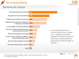 EstudioAnualdeeCommerce2016
50
#IABecommerce
ELABORADO POR:
Base NO compradores online: 459
• De las siguientes razones listadas, ¿cuáles son las más importantes por las que
no compras en internet?
Barreras de compra
39%
28%
25%
24%
15%
12%
10%
10%
8%
7%
4%
No puedo probarme los artículos
No puedo ver o tocar los productos
Prefiero que me atienda una persona
Miedo de dar los datos de mi tarjeta en
internet/ por privacidad
Lo he probado y he tenido problemas
No me da confianza esta mecánica de
compra/ atención al cliente
No me fío de los plazos de entrega
No veo ninguna ventaja en la oferta de
artículos disponibles online
No veo ninguna ventaja en precios
No compro nada online por sistema
Otras
• La principal barrera de la
compra online es el no poder
ver, ni probarse el artículo,
seguido de preferir la atención
personal y la desconfianza a
proporcionar datos de pago en
internet.
No compradores
vs. 2015
 