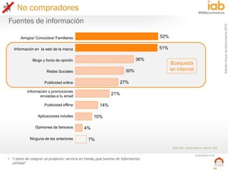 EstudioAnualdeeCommerce2016
52
#IABecommerce
ELABORADO POR:
• Y antes de comprar un producto/ servicio en tienda ¿qué fuentes de información
utilizas?
Fuentes de información
Base NO compradores online: 459
52%
51%
36%
30%
27%
21%
14%
10%
4%
7%
Amigos/ Conocidos/ Familiares
Información en la web de la marca
Blogs y foros de opinión
Redes Sociales
Publicidad online
Información o promociones
enviadas a tu email
Publicidad offline
Aplicaciones móviles
Opiniones de famosos
Ninguna de las anteriores
Búsqueda
en internet
No compradores
 
