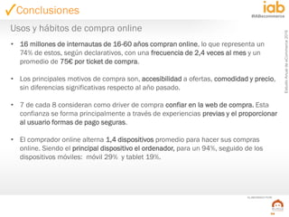 EstudioAnualdeeCommerce2016
54
#IABecommerce
ELABORADO POR:
Conclusiones
• 16 millones de internautas de 16-60 años compran online, lo que representa un
74% de estos, según declarativos, con una frecuencia de 2,4 veces al mes y un
promedio de 75€ por ticket de compra.
• Los principales motivos de compra son, accesibilidad a ofertas, comodidad y precio,
sin diferencias significativas respecto al año pasado.
• 7 de cada 8 consideran como driver de compra confiar en la web de compra. Esta
confianza se forma principalmente a través de experiencias previas y el proporcionar
al usuario formas de pago seguras.
• El comprador online alterna 1,4 dispositivos promedio para hacer sus compras
online. Siendo el principal dispositivo el ordenador, para un 94%, seguido de los
dispositivos móviles: móvil 29% y tablet 19%.
Usos y hábitos de compra online
 