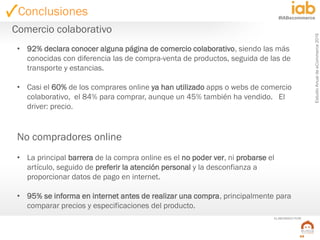 EstudioAnualdeeCommerce2016
59
#IABecommerce
ELABORADO POR:
• 92% declara conocer alguna página de comercio colaborativo, siendo las más
conocidas con diferencia las de compra-venta de productos, seguida de las de
transporte y estancias.
• Casi el 60% de los comprares online ya han utilizado apps o webs de comercio
colaborativo, el 84% para comprar, aunque un 45% también ha vendido. El
driver: precio.
No compradores online
• La principal barrera de la compra online es el no poder ver, ni probarse el
artículo, seguido de preferir la atención personal y la desconfianza a
proporcionar datos de pago en internet.
• 95% se informa en internet antes de realizar una compra, principalmente para
comparar precios y especificaciones del producto.
Comercio colaborativo
Conclusiones
 