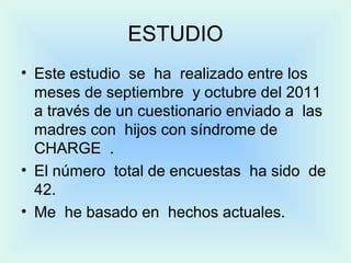 ESTUDIO
• Este estudio se ha realizado entre los
meses de septiembre y octubre del 2011
a través de un cuestionario enviado a las
madres con hijos con síndrome de
CHARGE .
• El número total de encuestas ha sido de
42.
• Me he basado en hechos actuales.
 