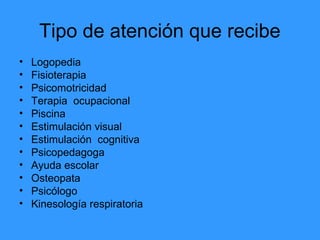 Tipo de atención que recibe
• Logopedia
• Fisioterapia
• Psicomotricidad
• Terapia ocupacional
• Piscina
• Estimulación visual
• Estimulación cognitiva
• Psicopedagoga
• Ayuda escolar
• Osteopata
• Psicólogo
• Kinesología respiratoria
 