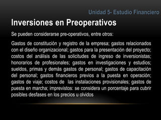 3
Se pueden considerarse pre-operativos, entre otros:
Gastos de constitución y registro de la empresa; gastos relacionados
con el diseño organizacional; gastos para la presentación del proyecto;
costos del análisis de las solicitudes de ingreso de inversionistas;
honorarios de profesionales; gastos en investigaciones y estudios;
sueldos, primas y demás gastos de personal; gastos de capacitación
del personal; gastos financieros previos a la puesta en operación;
gastos de viaje; costos de las instalaciones provisionales; gastos de
puesta en marcha; imprevistos: se considera un porcentaje para cubrir
posibles desfases en los precios u olvidos
 