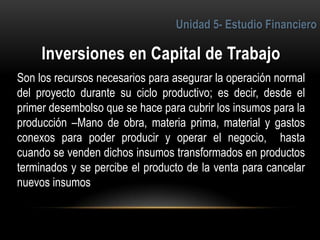 3
Son los recursos necesarios para asegurar la operación normal
del proyecto durante su ciclo productivo; es decir, desde el
primer desembolso que se hace para cubrir los insumos para la
producción –Mano de obra, materia prima, material y gastos
conexos para poder producir y operar el negocio, hasta
cuando se venden dichos insumos transformados en productos
terminados y se percibe el producto de la venta para cancelar
nuevos insumos
 