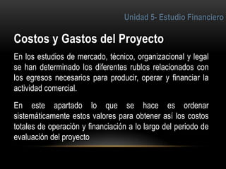 4
En los estudios de mercado, técnico, organizacional y legal
se han determinado los diferentes rublos relacionados con
los egresos necesarios para producir, operar y financiar la
actividad comercial.
En este apartado lo que se hace es ordenar
sistemáticamente estos valores para obtener así los costos
totales de operación y financiación a lo largo del periodo de
evaluación del proyecto
 