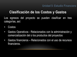 4
Los egresos del proyecto se pueden clasificar en tres
categorías, así:
• Costos
• Gastos Operativos - Relacionados con la administración y
comercialización del o los productos del proyectos
• Gastos financieros – Relacionados con el uso de recursos
financieros.
 