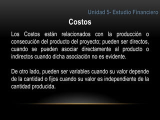 4
Los Costos están relacionados con la producción o
consecución del producto del proyecto; pueden ser directos,
cuando se pueden asociar directamente al producto o
indirectos cuando dicha asociación no es evidente.
De otro lado, pueden ser variables cuando su valor depende
de la cantidad o fijos cuando su valor es independiente de la
cantidad producida.
 