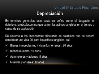 4
En términos generales este costo se define como el desgaste, el
deterioro, la obsolescencia que sufren los activos tangibles en el tiempo a
causa de su exploración
De acuerdo a los lineamientos tributarios se establece que se deberá
considerar una vida útil para los activos tangibles, así:
 Bienes inmuebles (no incluye los terrenos): 20 años
 Bienes muebles: 10 años
 Automotores y aviones: 5 años
 Muebles y enseres: 10 años
 
