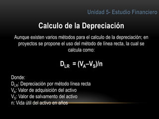 4
Aunque existen varios métodos para el calculo de la depreciación; en
proyectos se propone el uso del método de línea recta, la cual se
calcula como:
DLR = (VA–VS)/n
Donde:
DLR: Depreciación por método línea recta
VA: Valor de adquisición del activo
VS: Valor de salvamento del activo
n: Vida útil del activo en años
 
