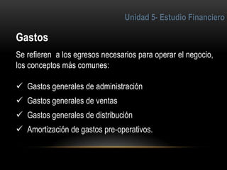 4
Se refieren a los egresos necesarios para operar el negocio,
los conceptos más comunes:
 Gastos generales de administración
 Gastos generales de ventas
 Gastos generales de distribución
 Amortización de gastos pre-operativos.
 
