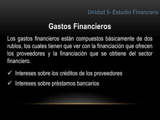 4
Los gastos financieros están compuestos básicamente de dos
rublos, los cuales tienen que ver con la financiación que ofrecen
los proveedores y la financiación que se obtiene del sector
financiero.
 Intereses sobre los créditos de los proveedores
 Intereses sobre préstamos bancarios
 