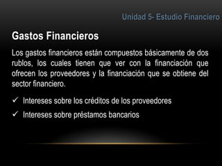 4
Los gastos financieros están compuestos básicamente de dos
rublos, los cuales tienen que ver con la financiación que
ofrecen los proveedores y la financiación que se obtiene del
sector financiero.
 Intereses sobre los créditos de los proveedores
 Intereses sobre préstamos bancarios
 