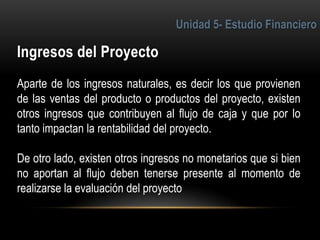 5
Aparte de los ingresos naturales, es decir los que provienen
de las ventas del producto o productos del proyecto, existen
otros ingresos que contribuyen al flujo de caja y que por lo
tanto impactan la rentabilidad del proyecto.
De otro lado, existen otros ingresos no monetarios que si bien
no aportan al flujo deben tenerse presente al momento de
realizarse la evaluación del proyecto
 