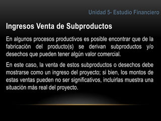 5
En algunos procesos productivos es posible encontrar que de la
fabricación del producto(s) se derivan subproductos y/o
desechos que pueden tener algún valor comercial.
En este caso, la venta de estos subproductos o desechos debe
mostrarse como un ingreso del proyecto; si bien, los montos de
estas ventas pueden no ser significativos, incluirlas muestra una
situación más real del proyecto.
 