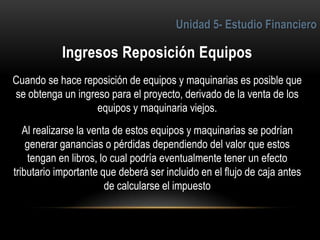 5
Cuando se hace reposición de equipos y maquinarias es posible que
se obtenga un ingreso para el proyecto, derivado de la venta de los
equipos y maquinaria viejos.
Al realizarse la venta de estos equipos y maquinarias se podrían
generar ganancias o pérdidas dependiendo del valor que estos
tengan en libros, lo cual podría eventualmente tener un efecto
tributario importante que deberá ser incluido en el flujo de caja antes
de calcularse el impuesto
 