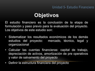 El estudio financiero es la conclusión de la etapa de
formulación y paso previo para la evaluación del proyecto.
Los objetivos de este estudio son:
• Sistematizar los resultados económicos de los demás
estudios del proyecto: mercado, técnico, legal y
organizacional
• Calcular las cuentas financieras: capital de trabajo,
depreciación de activos, amortización de pre operativos
y valor de salvamento del proyecto
• Definir la estructura financiera del proyecto
1
 