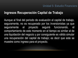 5
Aunque al final del periodo de evaluación el capital de trabajo,
seguramente, no es recuperado por los inversionistas ya que
seguramente el proyecto seguirá funcionando, el
comportamiento de este momento en el tiempo es similar al de
una liquidación del negocio y por consiguiente es válido simular
una recuperación del capital de trabajo; es decir que este se
muestre como ingreso para el proyecto.
 