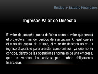 5
El valor de desecho puede definirse como el valor que tendrá
el proyecto al final del periodo de evaluación. Al igual que en
el caso del capital de trabajo, el valor de desecho no es un
ingreso disponible para atender compromisos, ya que no se
concibe, dentro de las operaciones normales de una empresa,
que se vendan los activos para cubrir obligaciones
financieras.
 