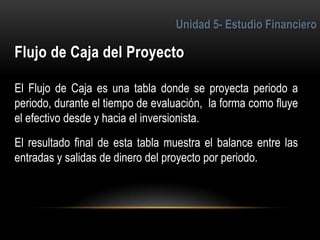 6
El Flujo de Caja es una tabla donde se proyecta periodo a
periodo, durante el tiempo de evaluación, la forma como fluye
el efectivo desde y hacia el inversionista.
El resultado final de esta tabla muestra el balance entre las
entradas y salidas de dinero del proyecto por periodo.
 