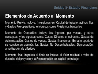 6
Momento Previo: Incluye, Inversiones en: Capital de trabajo, activos fijos
y Gastos Pre-operativos; e ingresos como Préstamos bancarios
Momento de Operación: Incluye los Ingresos por ventas, y otros
conceptos, y los egresos como: Costos Directos e Indirectos, Gastos de
Administración, Gastos de ventas, Gastos financieros. En este apartado
se consideran además los Gastos No Desembolsables: Depreciación,
amortización de diferidos
Momento final: Ingresos al final: se incluye el Valor residual o valor de
desecho del proyecto y la Recuperación del capital de trabajo
 