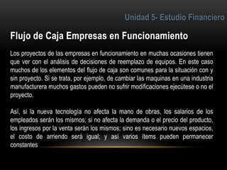 6
Los proyectos de las empresas en funcionamiento en muchas ocasiones tienen
que ver con el análisis de decisiones de reemplazo de equipos. En este caso
muchos de los elementos del flujo de caja son comunes para la situación con y
sin proyecto. Si se trata, por ejemplo, de cambiar las maquinas en una industria
manufacturera muchos gastos pueden no sufrir modificaciones ejecútese o no el
proyecto.
Así, si la nueva tecnología no afecta la mano de obras, los salarios de los
empleados serán los mismos; si no afecta la demanda o el precio del producto,
los ingresos por la venta serán los mismos; sino es necesario nuevos espacios,
el costo de arriendo será igual; y así varios ítems pueden permanecer
constantes
 