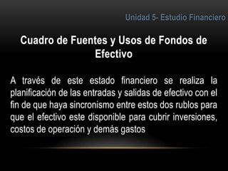 6
A través de este estado financiero se realiza la
planificación de las entradas y salidas de efectivo con el
fin de que haya sincronismo entre estos dos rublos para
que el efectivo este disponible para cubrir inversiones,
costos de operación y demás gastos
 