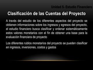 A través del estudio de los diferentes aspectos del proyecto se
obtienen informaciones sobre los ingresos y egresos del proyecto,
el estudio financiero busca clasificar y ordenar sistemáticamente
estos valores monetarios con el fin de obtener una base para la
evaluación financiera de proyecto
Los diferentes rublos monetarios del proyecto se pueden clasificar
en ingresos, inversiones, costos y gastos
2
 