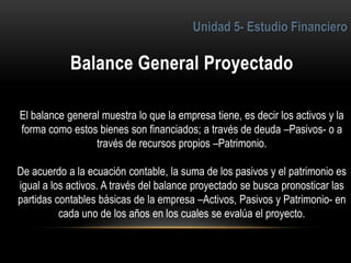 6
El balance general muestra lo que la empresa tiene, es decir los activos y la
forma como estos bienes son financiados; a través de deuda –Pasivos- o a
través de recursos propios –Patrimonio.
De acuerdo a la ecuación contable, la suma de los pasivos y el patrimonio es
igual a los activos. A través del balance proyectado se busca pronosticar las
partidas contables básicas de la empresa –Activos, Pasivos y Patrimonio- en
cada uno de los años en los cuales se evalúa el proyecto.
 