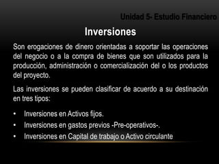 3
Son erogaciones de dinero orientadas a soportar las operaciones
del negocio o a la compra de bienes que son utilizados para la
producción, administración o comercialización del o los productos
del proyecto.
Las inversiones se pueden clasificar de acuerdo a su destinación
en tres tipos:
• Inversiones en Activos fijos.
• Inversiones en gastos previos -Pre-operativos-.
• Inversiones en Capital de trabajo o Activo circulante
 