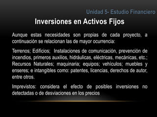 3
Aunque estas necesidades son propias de cada proyecto, a
continuación se relacionan las de mayor ocurrencia:
Terrenos; Edificios; Instalaciones de comunicación, prevención de
incendios, primeros auxilios, hidráulicas, eléctricas, mecánicas, etc.;
Recursos Naturales; maquinaria; equipos; vehículos; muebles y
enseres; e intangibles como: patentes, licencias, derechos de autor,
entre otros.
Imprevistos: considera el efecto de posibles inversiones no
detectadas o de desviaciones en los precios
 