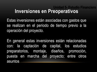 3
Estas inversiones están asociadas con gastos que
se realizan en el periodo de tiempo previo a la
operación del proyecto.
En general estas inversiones están relacionadas
con: la captación de capital, los estudios
preparatorios, montaje, diseños, promoción,
puesta en marcha del proyecto; entre otros
asuntos
 