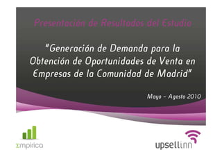Presentación de Resultados del Estudio

   “Generación de Demanda para la
Obtención de Oportunidades de Venta en
Empresas de la Comunidad de Madrid”

                           Mayo – Agosto 2010
 