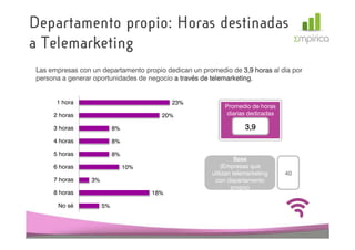 Departamento propio: Horas destinadas
a Telemarketing
 Las empresas con un departamento propio dedican un promedio de 3,9 horas al día por
 persona a generar oportunidades de negocio a través de telemarketing
                                                        telemarketing.


       1 hora                                23%
                                                            Promedio de horas
      2 horas                            20%                 diarias dedicadas

      3 horas               8%                                      3,9
      4 horas               8%

      5 horas               8%
                                                                 Base
      6 horas                    10%                       (Empresas que
                                                       utilizan telemarketing    40
      7 horas     3%                                    con departamento
                                                               propio)
      8 horas                          18%

       No sé           5%
 