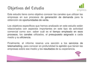 Objetivos del Estudio
Este estudio tiene como objetivo conocer los canales que utilizan las
empresas en sus procesos de generación de demanda para la
obtención de oportunidades de venta.
                               venta.

Los objetivos específicos que hemos analizado en este estudio están
relacionados con aspectos importantes en este tipo de actividad
comercial como son: saber cuál es el tiempo empleado en esos
procesos,
procesos los canales utilizados, el presupuesto asignado a cada
medio y su eficiencia
            eficiencia.

Finalmente, el informe reserva una sección a los servicios de
telemarketing,
telemarketing para conocer en profundidad la opinión que tienen las
empresas sobre ese medio y los resultados de su experiencia.
 